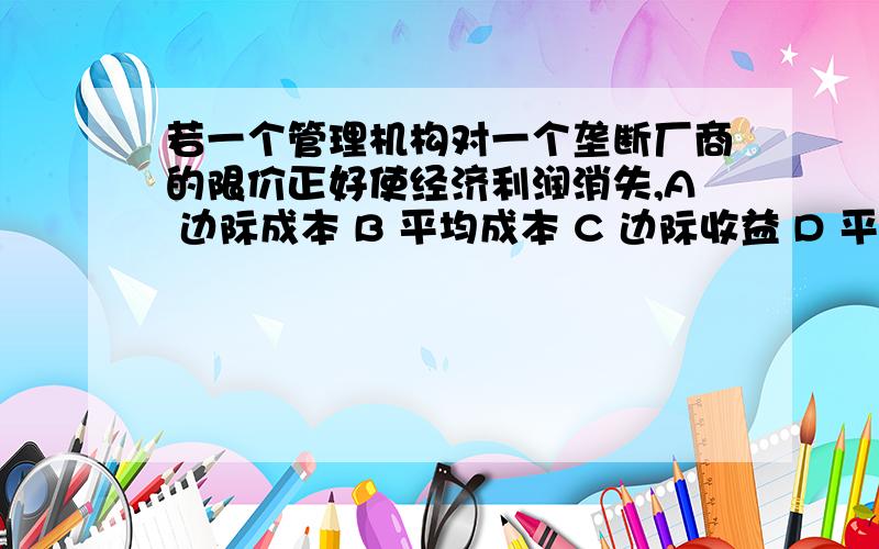 若一个管理机构对一个垄断厂商的限价正好使经济利润消失,A 边际成本 B 平均成本 C 边际收益 D 平均可变成本 答案A肯定错,