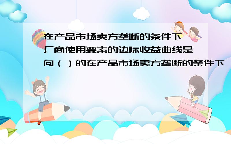 在产品市场卖方垄断的条件下,厂商使用要素的边际收益曲线是向（）的在产品市场卖方垄断的条件下,厂商使用要素的边际收益曲线是向()的 a、右上方倾斜b、左上方倾斜c、右下方倾斜d、左