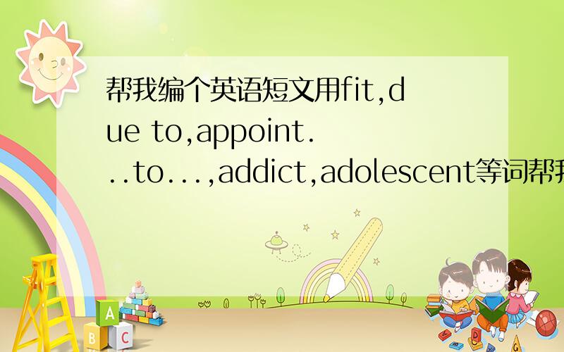 帮我编个英语短文用fit,due to,appoint...to...,addict,adolescent等词帮我编个短文,可以适当改变词的形式.
