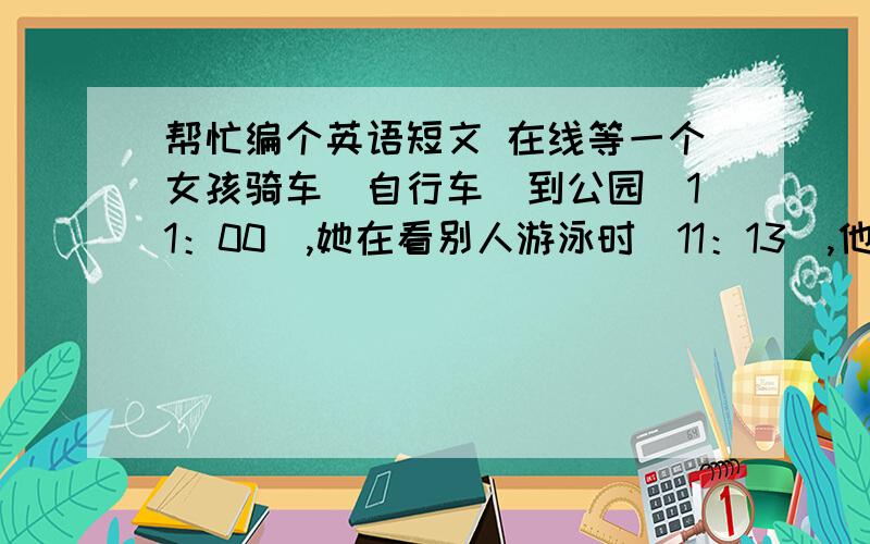 帮忙编个英语短文 在线等一个女孩骑车（自行车）到公园（11：00）,她在看别人游泳时（11：13）,他的自行车被偷走了（11：15）,在11：20他打电话给警察用过去进行时,初二水平