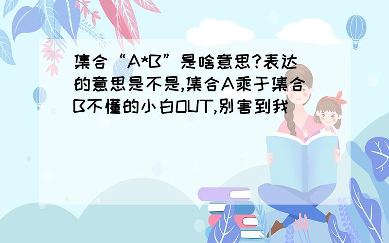 集合“A*B”是啥意思?表达的意思是不是,集合A乘于集合B不懂的小白OUT,别害到我