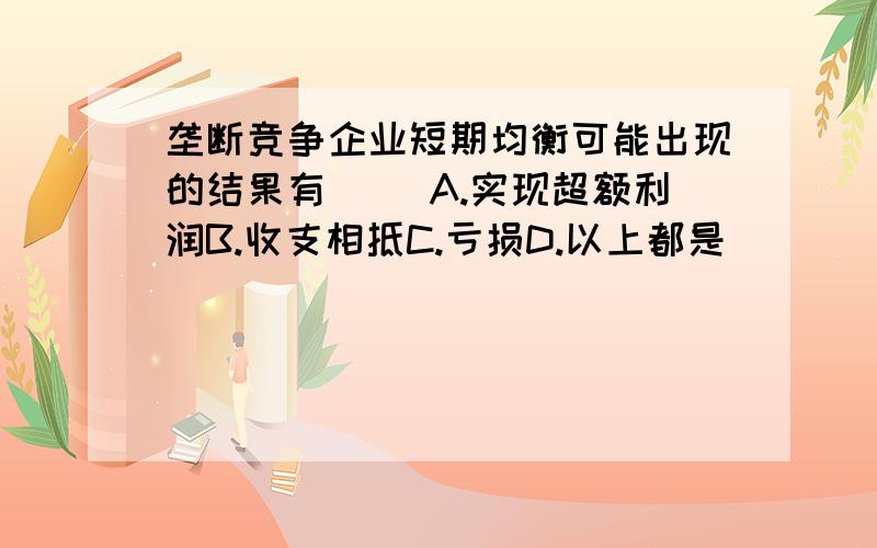 垄断竞争企业短期均衡可能出现的结果有( )A.实现超额利润B.收支相抵C.亏损D.以上都是