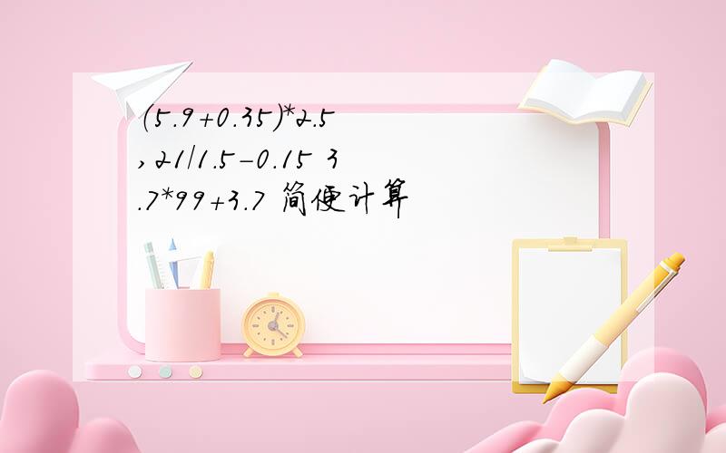 （5.9+0.35）*2.5,21/1.5-0.15 3.7*99+3.7 简便计算