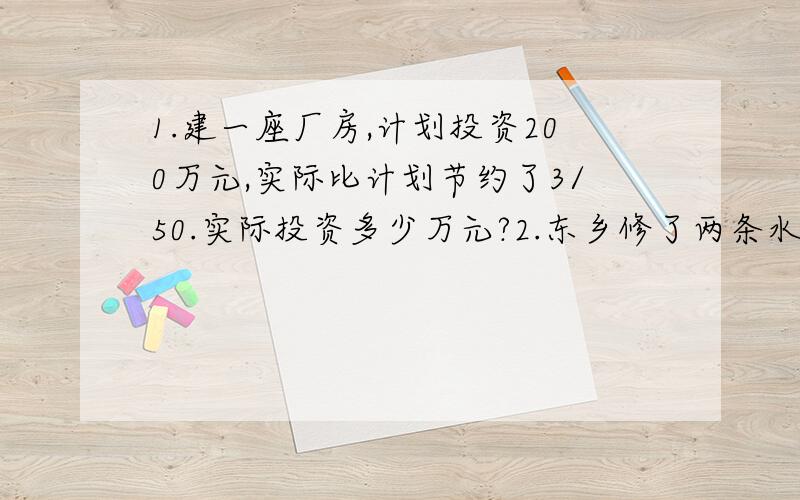 1.建一座厂房,计划投资200万元,实际比计划节约了3/50.实际投资多少万元?2.东乡修了两条水渠,第一条长1200米,第二条比第一条的5/6少50米.两条水渠一共长多少米?3.李庄共有小麦地320公亩,水稻地