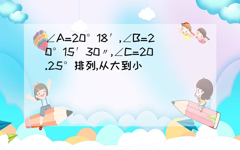 ∠A=20°18′,∠B=20°15′30〃,∠C=20.25°排列,从大到小