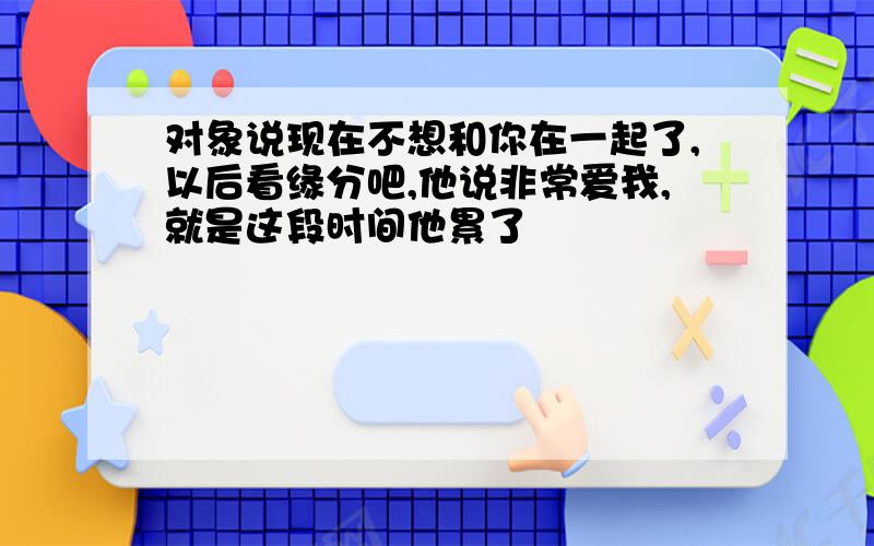 对象说现在不想和你在一起了,以后看缘分吧,他说非常爱我,就是这段时间他累了