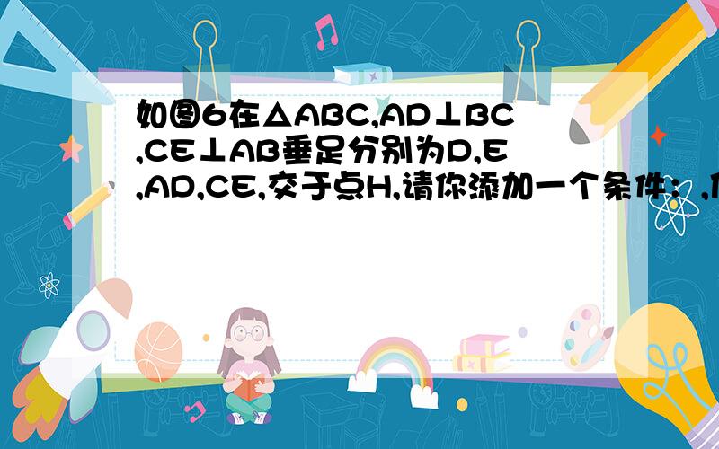 如图6在△ABC,AD⊥BC,CE⊥AB垂足分别为D,E,AD,CE,交于点H,请你添加一个条件：,使△AEH全等△CEB