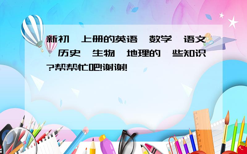 新初一上册的英语、数学、语文、历史、生物、地理的一些知识?帮帮忙吧!谢谢!