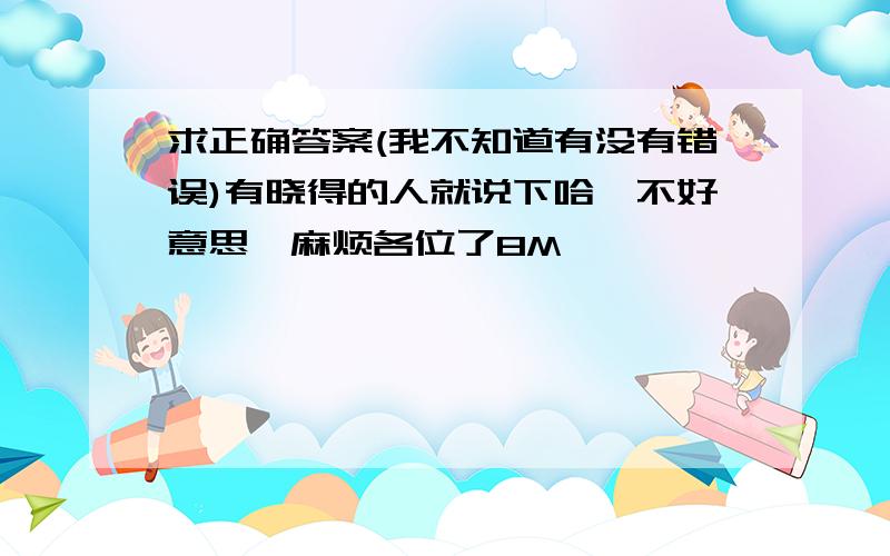 求正确答案(我不知道有没有错误)有晓得的人就说下哈,不好意思,麻烦各位了8M