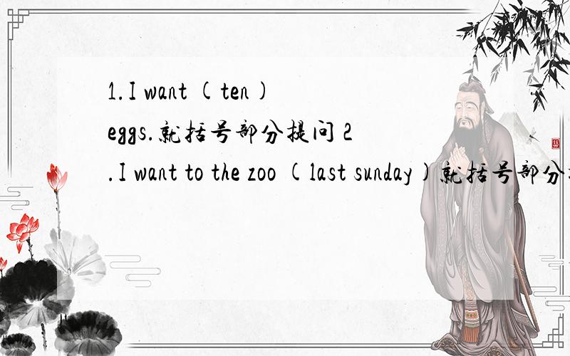 1.I want (ten)eggs.就括号部分提问 2.I want to the zoo (last sunday)就括号部分提问3.I walked to school yesterday .(改为一般疑问句)4.we went to (guangzhou ) last sunday?就括号部分提问