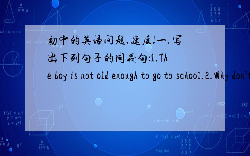 初中的英语问题,速度!一.写出下列句子的同义句：1.The boy is not old enough to go to school.2.Why don't you buy some chocolates.3.They need a lot of food now.4.He has gone to the cinema.二.补全对话.根据对话内容,把单词