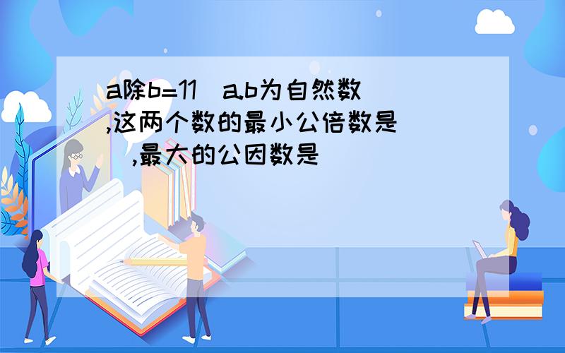 a除b=11(a.b为自然数,这两个数的最小公倍数是( ),最大的公因数是( )