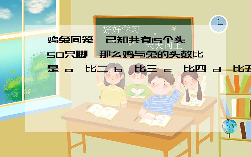 鸡兔同笼,已知共有15个头,50只脚,那么鸡与兔的头数比是 a一比二 b一比三 c一比四 d一比五