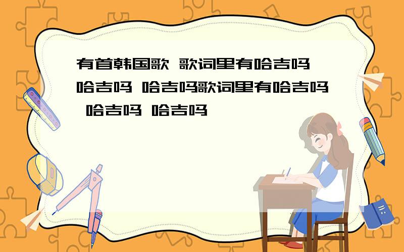 有首韩国歌 歌词里有哈吉吗 哈吉吗 哈吉吗歌词里有哈吉吗 哈吉吗 哈吉吗