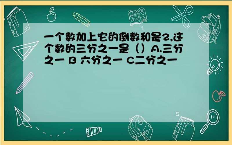 一个数加上它的倒数和是2,这个数的三分之一是（）A.三分之一 B 六分之一 C二分之一