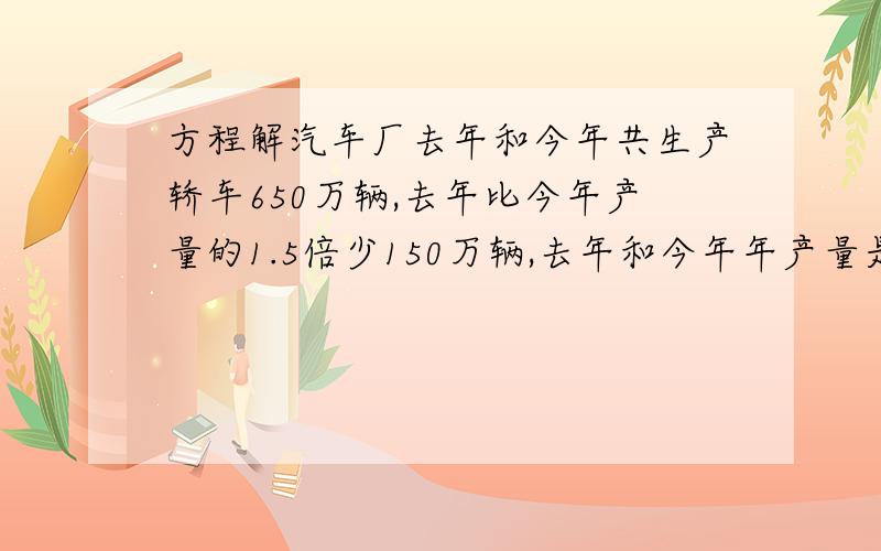 方程解汽车厂去年和今年共生产轿车650万辆,去年比今年产量的1.5倍少150万辆,去年和今年年产量是多少（完整题目0