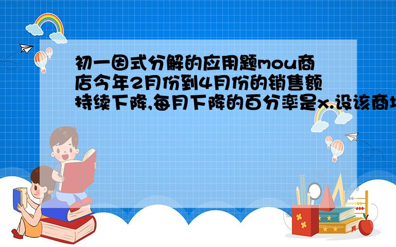 初一因式分解的应用题mou商店今年2月份到4月份的销售额持续下降,每月下降的百分率是x.设该商场2月份销售额为a元.(1)该商场3月份和4月份的销售额分别是多少?(2)该商场4月份的销售额与2月和