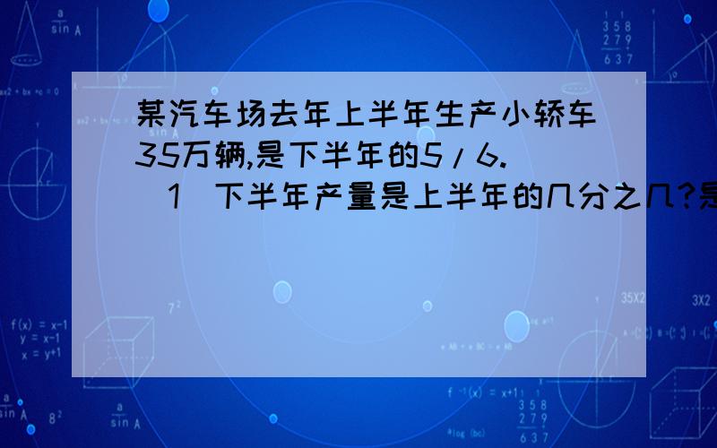 某汽车场去年上半年生产小轿车35万辆,是下半年的5/6.（1）下半年产量是上半年的几分之几?是某汽车场去年上半年生产小轿车35万辆,是下半年的5/6.（1）下半年产量是上半年的几分之几?是全