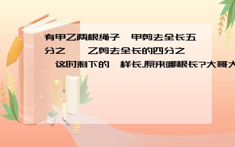 有甲乙两根绳子,甲剪去全长五分之一,乙剪去全长的四分之一,这时剩下的一样长.原来哪根长?大哥大姐救命!