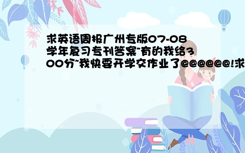 求英语周报广州专版07-08学年复习专刊答案~有的我给300分~我快要开学交作业了@@@@@@!求大虾们给我吧 错一点的也不要紧!我要全部啊!