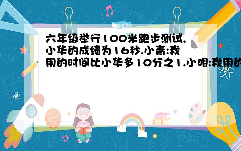 六年级举行100米跑步测试,小华的成绩为16秒.小青:我用的时间比小华多10分之1.小明:我用的时间比小华少10分六年级举行100米跑步测试,小华的成绩为16秒.小青：我用的时间比小华多10分之1.小