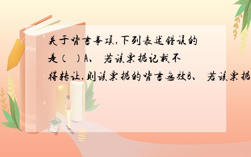 关于背书事项,下列表述错误的是（ ）A、 若该票据记载不得转让,则该票据的背书无效B、 若该票据附有货到付款,则该票据背书无效C、 若该票据仅将一半转让给丁企业,则该票据的背书无效D