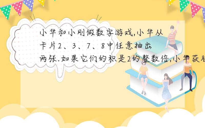 小华和小刚做数字游戏,小华从卡片2、3、7、8中任意抽出两张.如果它们的积是2的整数倍,小华获胜；如果它们的积是3的整数倍,则小刚获胜.如果积既是2的整数倍,又是3的整数倍,就重来.这个游