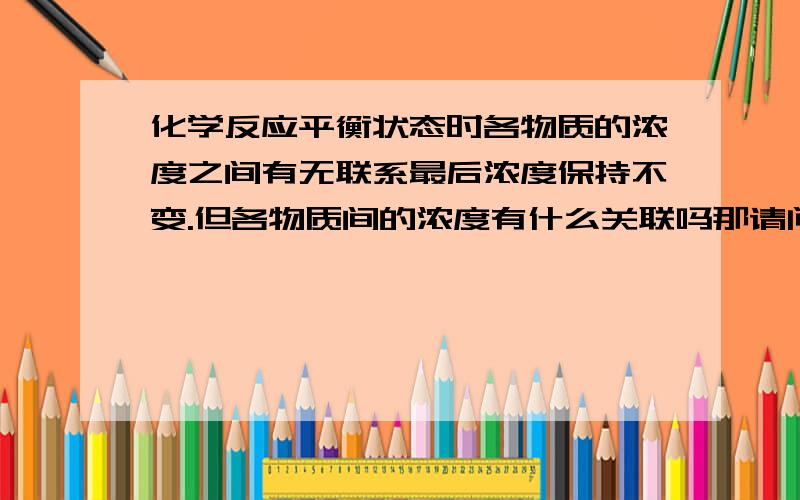 化学反应平衡状态时各物质的浓度之间有无联系最后浓度保持不变.但各物质间的浓度有什么关联吗那请问比如像：二氧化氮与一氧化碳反应生成一氧化氮和二氧化碳这一反应，达到平衡时，