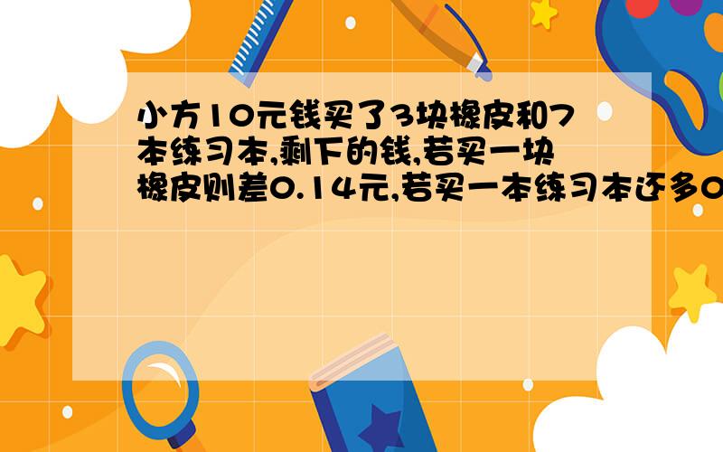 小方10元钱买了3块橡皮和7本练习本,剩下的钱,若买一块橡皮则差0.14元,若买一本练习本还多0.8元,则一块橡皮售价多少?用方程解.