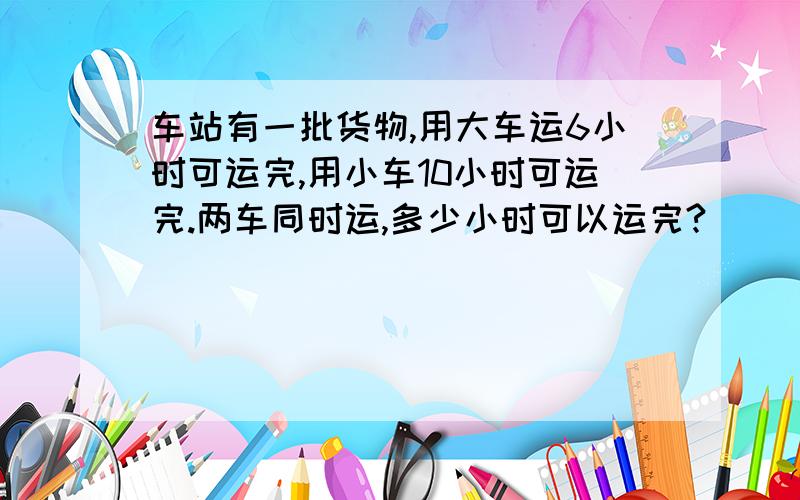 车站有一批货物,用大车运6小时可运完,用小车10小时可运完.两车同时运,多少小时可以运完?