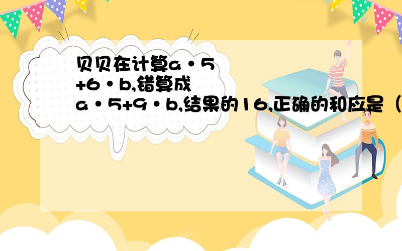 贝贝在计算a•5+6•b,错算成a•5+9•b,结果的16,正确的和应是（ ）