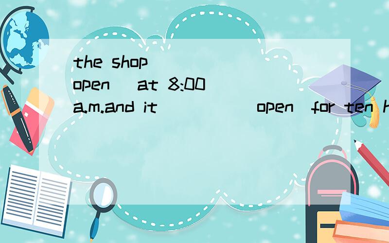 the shop ____(open) at 8:00 a.m.and it ____(open)for ten hours every day.第一个空为何不能用被动