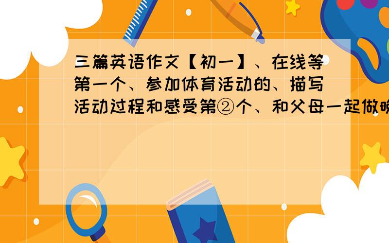 三篇英语作文【初一】、在线等第一个、参加体育活动的、描写活动过程和感受第②个、和父母一起做晚餐、描写过程和感受3、描写暑假中的见闻发表看法每篇80词以上