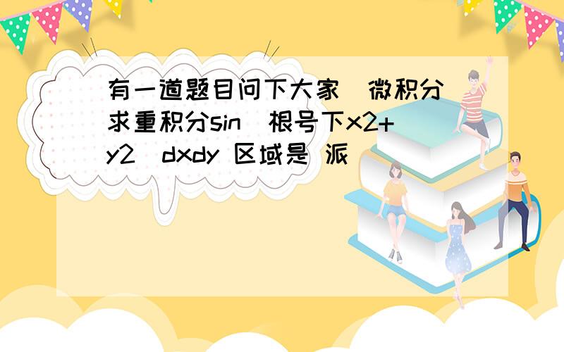 有一道题目问下大家（微积分）求重积分sin(根号下x2+y2)dxdy 区域是 派