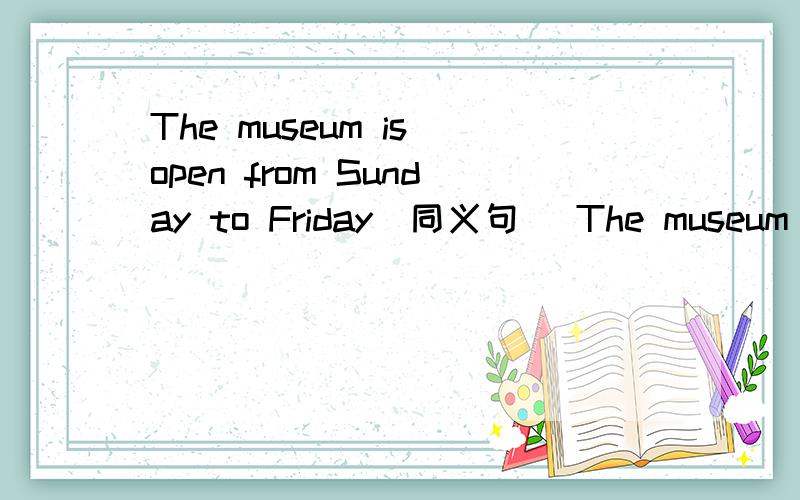 The museum is open from Sunday to Friday(同义句） The museum is open ___day___Saturday