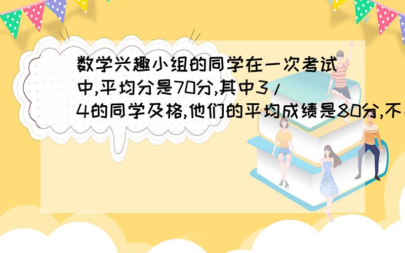 数学兴趣小组的同学在一次考试中,平均分是70分,其中3/4的同学及格,他们的平均成绩是80分,不及格同学的平均分是多少分?（请给出过程并说明）