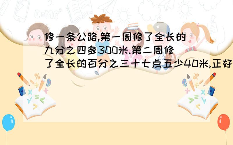 修一条公路,第一周修了全长的九分之四多300米.第二周修了全长的百分之三十七点五少40米,正好修完,问：公路全长多少米?急死了~