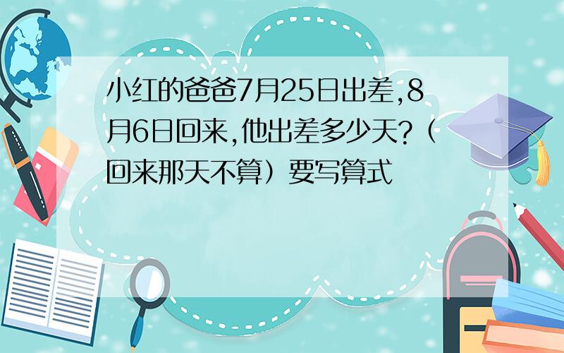 小红的爸爸7月25日出差,8月6日回来,他出差多少天?（回来那天不算）要写算式