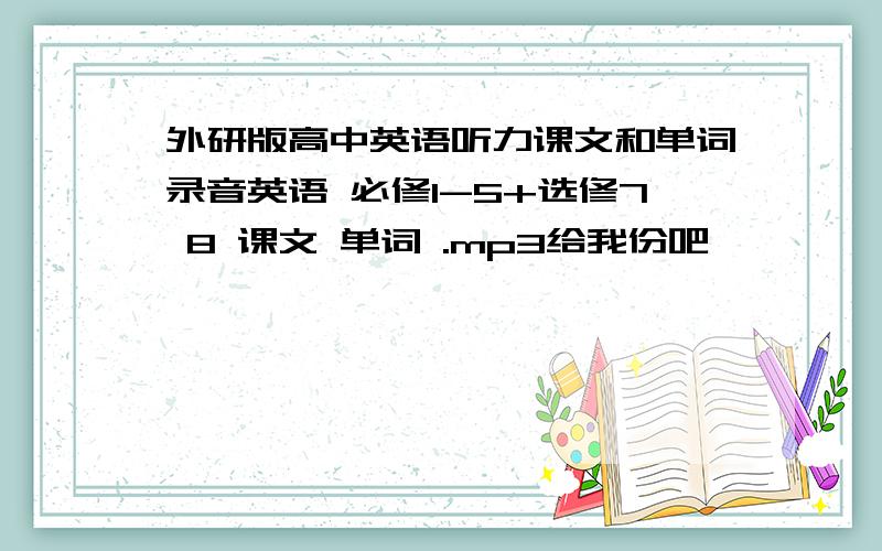 外研版高中英语听力课文和单词录音英语 必修1-5+选修7 8 课文 单词 .mp3给我份吧