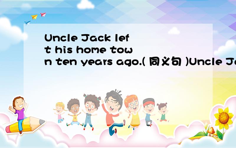 Uncle Jack left his home town ten years ago.( 同义句 )Uncle Jack ______ ____ ____ from his home town ______ ten years.