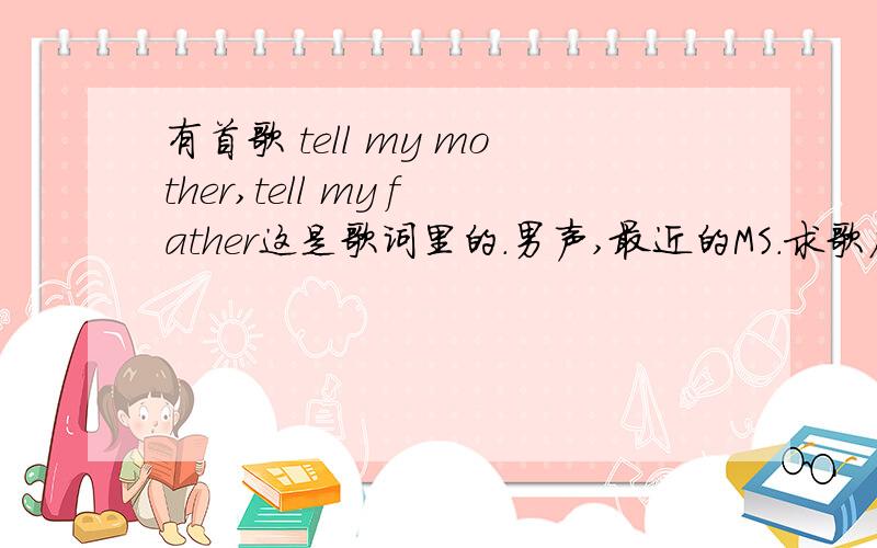 有首歌 tell my mother,tell my father这是歌词里的.男声,最近的MS.求歌名,