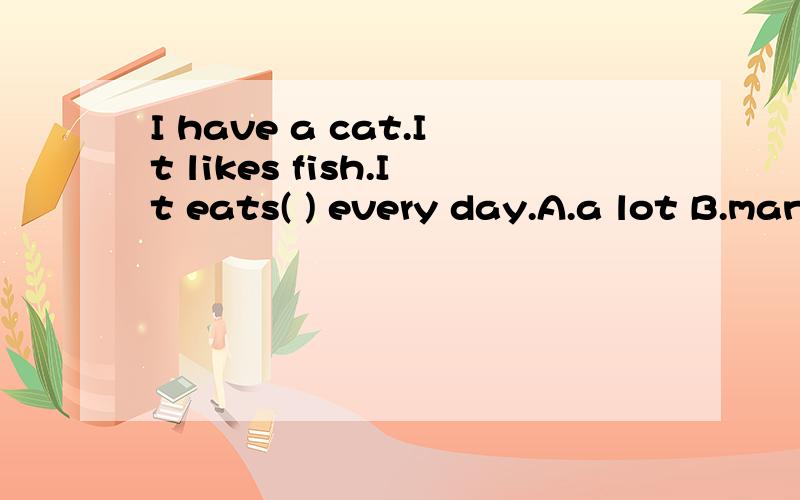 I have a cat.It likes fish.It eats( ) every day.A.a lot B.many C.lots of D.much 选几