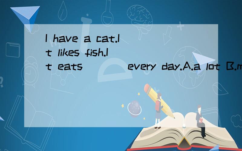 I have a cat.It likes fish.It eats ___ every day.A.a lot B.many C.Lots of D.much 为什么?回答出哪个选项为什么不选,哪个选项为什么选?