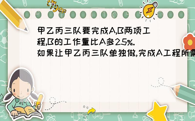 甲乙丙三队要完成A,B两项工程,B的工作量比A多25%.如果让甲乙丙三队单独做,完成A工程所需的时间.甲乙丙三队要完成A,B两项工程,B的工作量比A多25%.如果让甲乙丙三队单独做,完成A工程所需的时