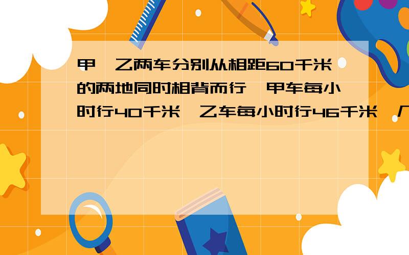 甲、乙两车分别从相距60千米的两地同时相背而行,甲车每小时行40千米,乙车每小时行46千米,几小时后两车相距240千米?这是两车各行了多少千米?甲车每小时是44千米