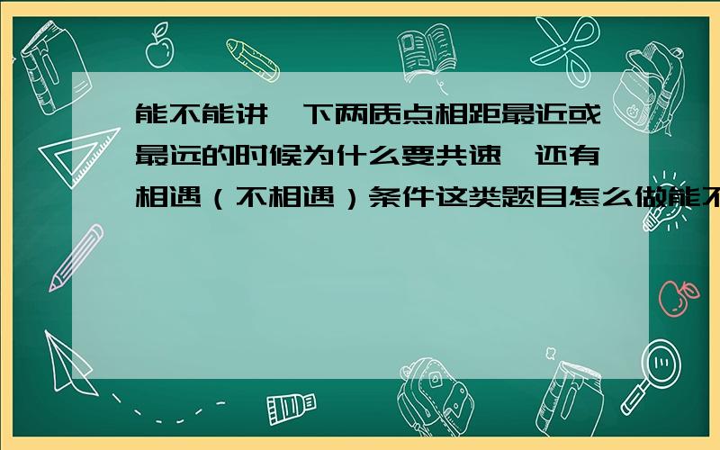 能不能讲一下两质点相距最近或最远的时候为什么要共速,还有相遇（不相遇）条件这类题目怎么做能不能具体讲一下,一直没搞懂