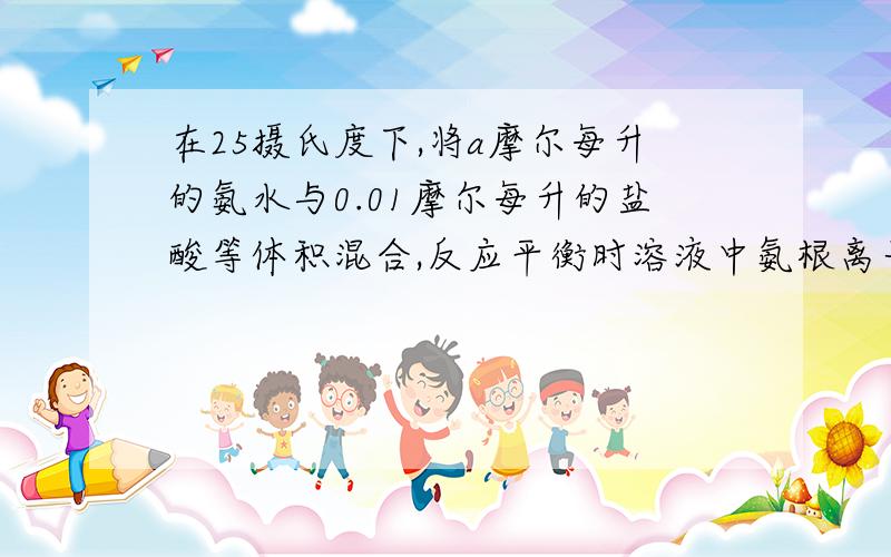 在25摄氏度下,将a摩尔每升的氨水与0.01摩尔每升的盐酸等体积混合,反应平衡时溶液中氨根离子浓度与氯离子浓度相等,用含a的代数式表示氨水的电离常数为——5* 10^(-5) / (a-0.01)