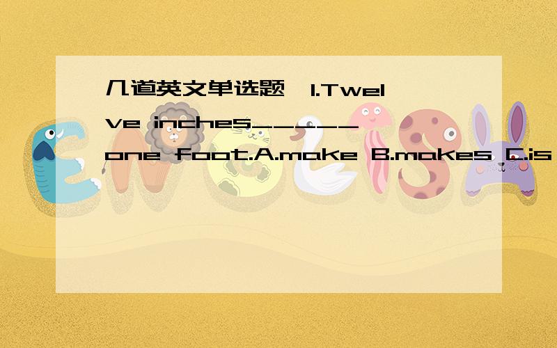 几道英文单选题,1.Twelve inches_____one foot.A.make B.makes C.is making D.will make2.”The possibility of the flood was just reported over the radio.”“I know.I heard abut it.The river_____the topof its bank.”A.got B.get C.gets D.has got3