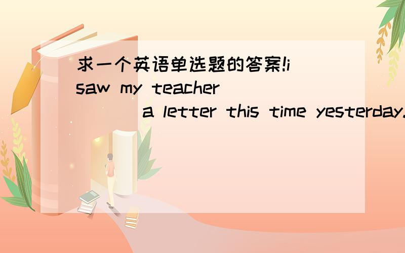 求一个英语单选题的答案!i saw my teacher ( ) a letter this time yesterday.A.writesB.writingC.is writingD.to write