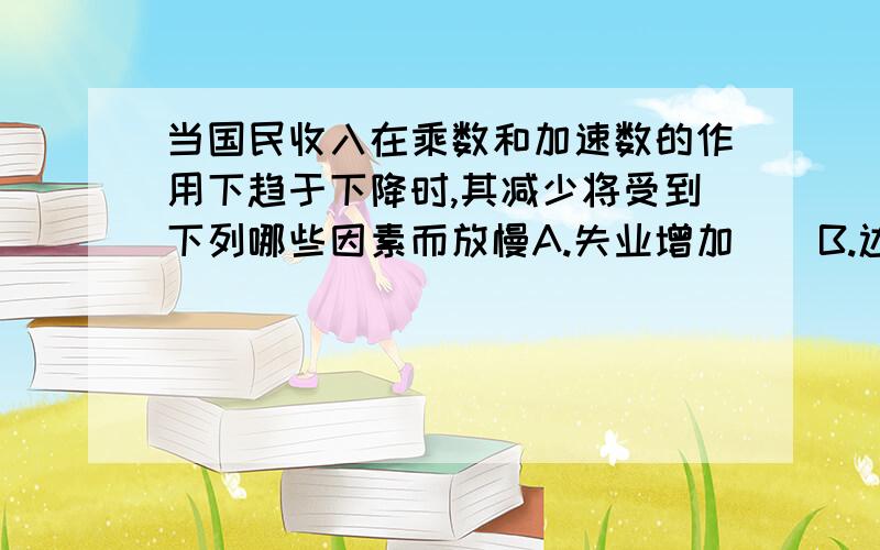 当国民收入在乘数和加速数的作用下趋于下降时,其减少将受到下列哪些因素而放慢A.失业增加    B.边际消费倾向下降   C.加速系数上升   D.总投资降为零求答案及详解,谢谢!